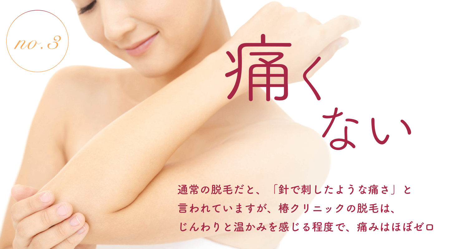 痛くない｜通常の脱毛だと、「針で刺したような痛さ」と言われていますが、椿クリニックの脱毛は、じんわりと温かみを感じる程度で、痛みはほぼゼロ