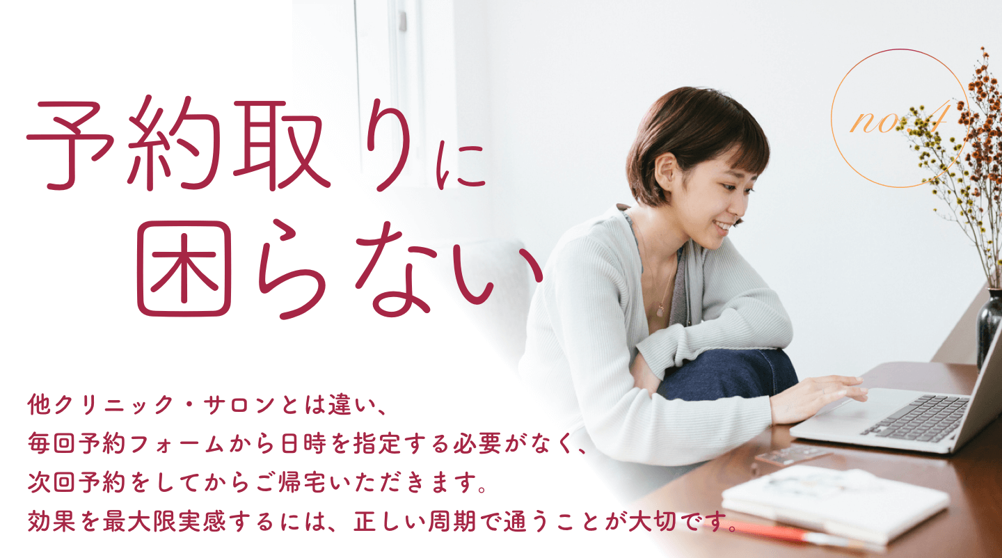 予約取りに困らない｜他クリニック・サロンとは違い、毎回予約フォームから日時を指定する必要がなく、次回予約をしてからご帰宅いただきます。効果を最大限実感するには、正しい周期で通うことが大切です。