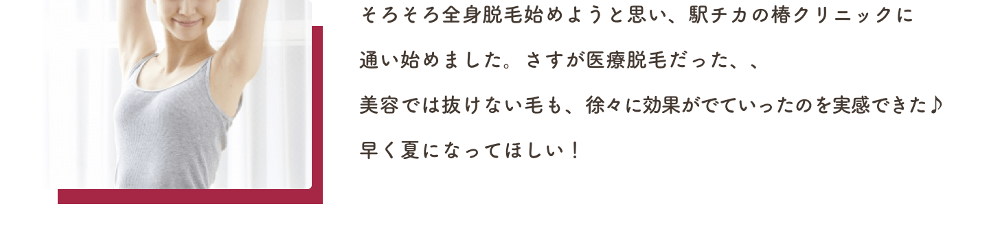 そろそろ全身脱毛始めようと思い、駅チカの椿クリニックに通い始めました。さすが医療脱毛だった、、美容では抜けない毛も、徐々に効果がでていったのを実感できた♪早く夏になってほしい！