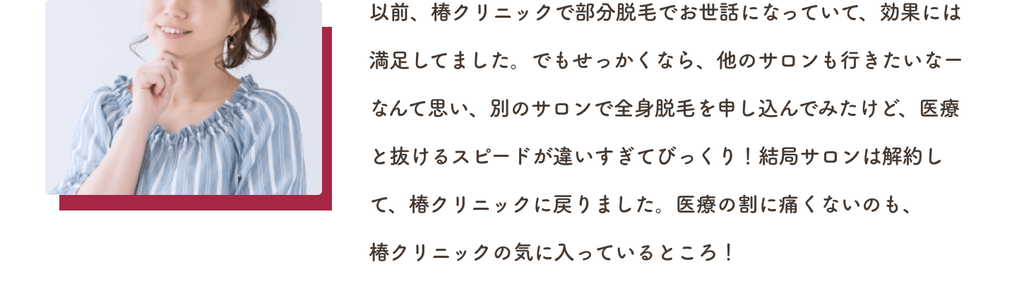 以前、椿クリニックで部分脱毛でお世話になっていて、効果には満足してました。でもせっかくなら、他のサロンも行きたいなーなんて思い、別のサロンで全身脱毛を申し込んでみたけど、医療と抜けるスピードが違いすぎてびっくり！結局サロンは解約して、椿クリニックに戻りました。医療の割に痛くないのも、椿クリニックの気に入っているところ！