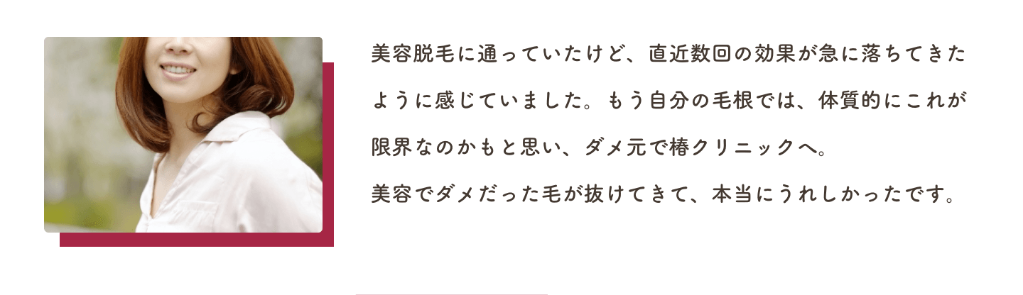 美容脱毛に通っていたけど、直近数回の効果が急に落ちてきたように感じていました。もう自分の毛根では、体質的にこれが限界なのかもと思い、ダメ元で椿クリニックへ。美容でダメだった毛が抜けてきて、本当にうれしかったです。