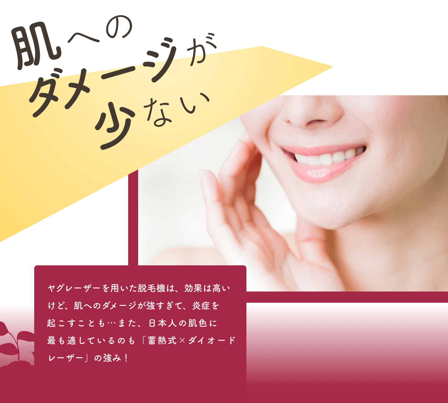 肌へのダメージが少ない｜ヤグレーザーを用いた脱毛機は、効果は高いけど、肌へのダメージが強すぎて、炎症を起こすことも…また、日本人の肌色に最も適しているのも「蓄熱式×ダイオードレーザー」の強み！